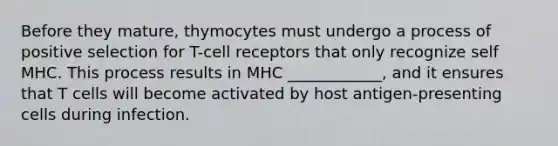 Before they mature, thymocytes must undergo a process of positive selection for T-cell receptors that only recognize self MHC. This process results in MHC ____________, and it ensures that T cells will become activated by host antigen-presenting cells during infection.