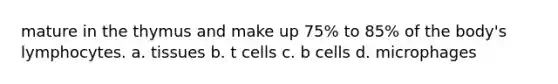 mature in the thymus and make up 75% to 85% of the body's lymphocytes. a. tissues b. t cells c. b cells d. microphages