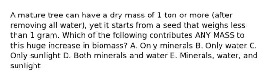 A mature tree can have a dry mass of 1 ton or more (after removing all water), yet it starts from a seed that weighs less than 1 gram. Which of the following contributes ANY MASS to this huge increase in biomass? A. Only minerals B. Only water C. Only sunlight D. Both minerals and water E. Minerals, water, and sunlight