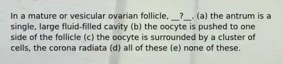 In a mature or vesicular ovarian follicle, __?__. (a) the antrum is a single, large fluid-filled cavity (b) the oocyte is pushed to one side of the follicle (c) the oocyte is surrounded by a cluster of cells, the corona radiata (d) all of these (e) none of these.