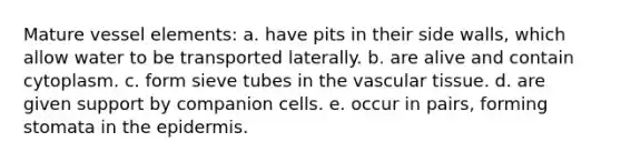 Mature vessel elements: a. have pits in their side walls, which allow water to be transported laterally. b. are alive and contain cytoplasm. c. form sieve tubes in the vascular tissue. d. are given support by companion cells. e. occur in pairs, forming stomata in the epidermis.