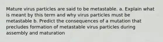 Mature virus particles are said to be metastable. a. Explain what is meant by this term and why virus particles must be metastable b. Predict the consequences of a mutation that precludes formation of metastable virus particles during assembly and maturation