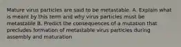 Mature virus particles are said to be metastable. A. Explain what is meant by this term and why virus particles must be metastable B. Predict the consequences of a mutation that precludes formation of metastable virus particles during assembly and maturation