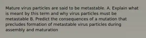 Mature virus particles are said to be metastable. A. Explain what is meant by this term and why virus particles must be metastable B. Predict the consequences of a mutation that precludes formation of metastable virus particles during assembly and maturation