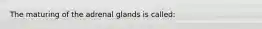 The maturing of the adrenal glands is called: