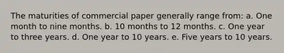 The maturities of commercial paper generally range from: a. One month to nine months. b. 10 months to 12 months. c. One year to three years. d. One year to 10 years. e. Five years to 10 years.