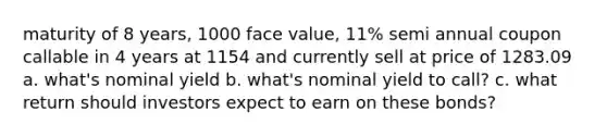 maturity of 8 years, 1000 face value, 11% semi annual coupon callable in 4 years at 1154 and currently sell at price of 1283.09 a. what's nominal yield b. what's nominal yield to call? c. what return should investors expect to earn on these bonds?