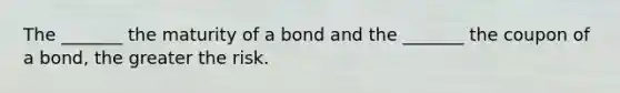 The _______ the maturity of a bond and the _______ the coupon of a bond, the greater the risk.