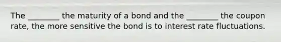 The ________ the maturity of a bond and the ________ the coupon rate, the more sensitive the bond is to interest rate fluctuations.