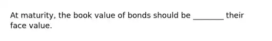 At maturity, the book value of bonds should be ________ their face value.