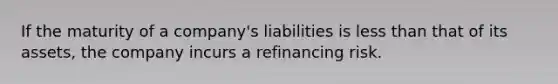 If the maturity of a company's liabilities is less than that of its assets, the company incurs a refinancing risk.