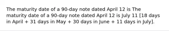 The maturity date of a 90-day note dated April 12 is The maturity date of a 90-day note dated April 12 is July 11 [18 days in April + 31 days in May + 30 days in June + 11 days in July].