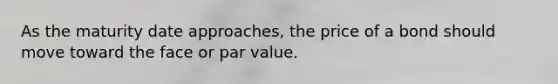 As the maturity date approaches, the price of a bond should move toward the face or par value.