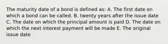 The maturity date of a bond is defined as: A. The first date on which a bond can be called. B. twenty years after the issue date C. The date on which the principal amount is paid D. The date on which the next interest payment will be made E. The original issue date