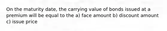 On the maturity date, the carrying value of bonds issued at a premium will be equal to the a) face amount b) discount amount c) issue price