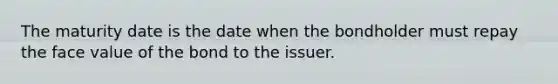 The maturity date is the date when the bondholder must repay the face value of the bond to the issuer.