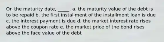 On the maturity date, _____. a. the maturity value of the debt is to be repaid b. the first installment of the installment loan is due c. the interest payment is due d. the market interest rate rises above the coupon rate e. the market price of the bond rises above the face value of the debt