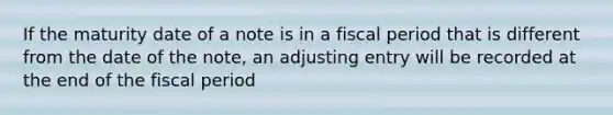 If the maturity date of a note is in a fiscal period that is different from the date of the note, an adjusting entry will be recorded at the end of the fiscal period