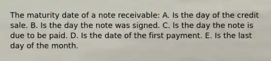 The maturity date of a note receivable: A. Is the day of the credit sale. B. Is the day the note was signed. C. Is the day the note is due to be paid. D. Is the date of the first payment. E. Is the last day of the month.