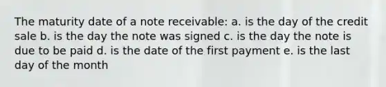 The maturity date of a note receivable: a. is the day of the credit sale b. is the day the note was signed c. is the day the note is due to be paid d. is the date of the first payment e. is the last day of the month