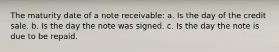 The maturity date of a note receivable: a. Is the day of the credit sale. b. Is the day the note was signed. c. Is the day the note is due to be repaid.