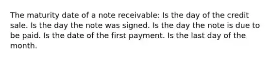 The maturity date of a note receivable: Is the day of the credit sale. Is the day the note was signed. Is the day the note is due to be paid. Is the date of the first payment. Is the last day of the month.