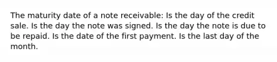 The maturity date of a note receivable: Is the day of the credit sale. Is the day the note was signed. Is the day the note is due to be repaid. Is the date of the first payment. Is the last day of the month.