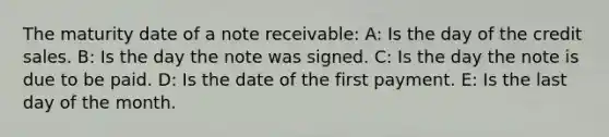 The maturity date of a note receivable: A: Is the day of the credit sales. B: Is the day the note was signed. C: Is the day the note is due to be paid. D: Is the date of the first payment. E: Is the last day of the month.