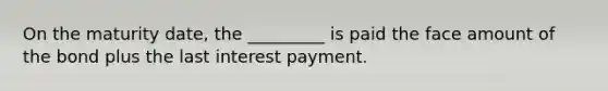 On the maturity​ date, the _________ is paid the face amount of the bond plus the last interest payment.