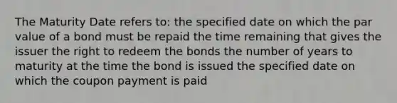 The Maturity Date refers to: the specified date on which the par value of a bond must be repaid the time remaining that gives the issuer the right to redeem the bonds the number of years to maturity at the time the bond is issued the specified date on which the coupon payment is paid