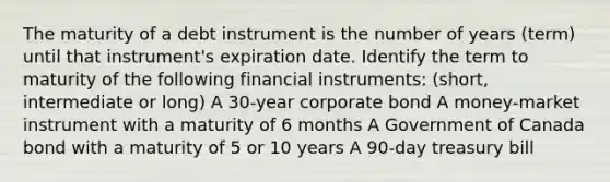 The maturity of a debt instrument is the number of years​ (term) until that​ instrument's expiration date. Identify the term to maturity of the following financial​ instruments: (short, intermediate or long) A​ 30-year corporate bond A​ money-market instrument with a maturity of 6 months A Government of Canada bond with a maturity of 5 or 10 years A​ 90-day treasury bill