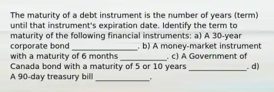 The maturity of a debt instrument is the number of years​ (term) until that​ instrument's expiration date. Identify the term to maturity of the following financial​ instruments: a) A​ 30-year corporate bond _________________. b) A​ money-market instrument with a maturity of 6 months ____________. c) A Government of Canada bond with a maturity of 5 or 10 years _______________. d) A​ 90-day treasury bill ______________.