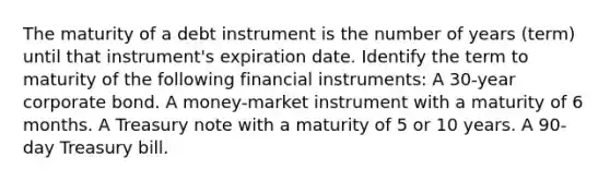 The maturity of a debt instrument is the number of years​ (term) until that​ instrument's expiration date. Identify the term to maturity of the following financial​ instruments: A​ 30-year corporate bond. A​ money-market instrument with a maturity of 6 months. A Treasury note with a maturity of 5 or 10 years. A​ 90-day Treasury bill.