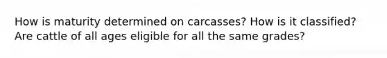 How is maturity determined on carcasses? How is it classified? Are cattle of all ages eligible for all the same grades?