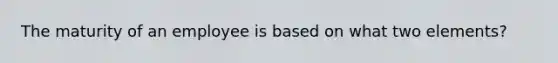 The maturity of an employee is based on what two elements?