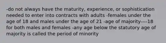 -do not always have the maturity, experience, or sophistication needed to enter into contracts with adults -females under the age of 18 and males under the age of 21 -age of majority----18 for both males and females -any age below the statutory age of majority is called the period of minority