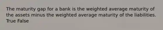 The maturity gap for a bank is the weighted average maturity of the assets minus the weighted average maturity of the liabilities. True False