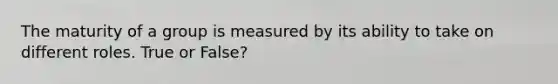 The maturity of a group is measured by its ability to take on different roles. True or False?