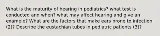 What is the maturity of hearing in pediatrics? what test is conducted and when? what may affect hearing and give an example? What are the factors that make ears prone to infection (2)? Describe the eustachian tubes in pediatric patients (3)?