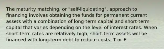 The maturity matching, or "self-liquidating", approach to financing involves obtaining the funds for permanent current assets with a combination of long-term capital and short-term capital that varies depending on the level of interest rates. When short-term rates are relatively high, short-term assets will be financed with long-term debt to reduce costs. T or F