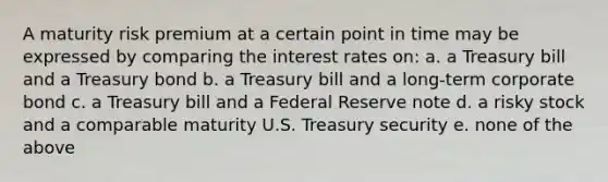 A maturity risk premium at a certain point in time may be expressed by comparing the interest rates on: a. a Treasury bill and a Treasury bond b. a Treasury bill and a long-term corporate bond c. a Treasury bill and a Federal Reserve note d. a risky stock and a comparable maturity U.S. Treasury security e. none of the above