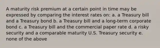 A maturity risk premium at a certain point in time may be expressed by comparing the interest rates on: a. a Treasury bill and a Treasury bond b. a Treasury bill and a long-term corporate bond c. a Treasury bill and the commercial paper rate d. a risky security and a comparable maturity U.S. Treasury security e. none of the above