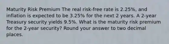 Maturity Risk Premium The real risk-free rate is 2.25%, and inflation is expected to be 3.25% for the next 2 years. A 2-year Treasury security yields 9.5%. What is the maturity risk premium for the 2-year security? Round your answer to two decimal places.