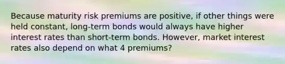 Because maturity risk premiums are positive, if other things were held constant, long-term bonds would always have higher interest rates than short-term bonds. However, market interest rates also depend on what 4 premiums?