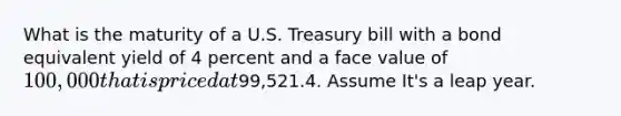 What is the maturity of a U.S. Treasury bill with a bond equivalent yield of 4 percent and a face value of 100,000 that is priced at99,521.4. Assume It's a leap year.