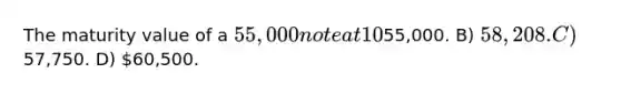The maturity value of a 55,000 note at 10% for 7 months is: (Round your final answer to the nearest dollar.) A)55,000. B) 58,208. C)57,750. D) 60,500.