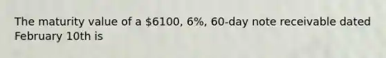 The maturity value of a 6100, 6%, 60-day note receivable dated February 10th is