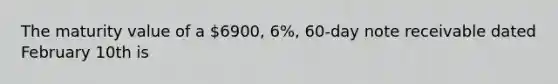 The maturity value of a 6900, 6%, 60-day note receivable dated February 10th is