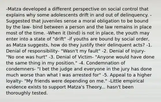 -Matza developed a different perspective on social control that explains why some adolescents drift in and out of delinquency. -Suggested that juveniles sense a moral obligation to be bound by the law- bind between a person and the law remains in place most of the time. -When it (bind) is not in place, the youth may enter into a state of "drift" -if youths are bound by social order, as Matza suggests, how do they justify their delinquent acts? -1. Denial of responsibility- "Wasn't my fault" -2. Denial of Injury- "No one was hurt" -3. Denial of Victim- "Anyone would have done the same thing in my position." -4. Condemnation of condemners- "I bet the judge and everyone in the jury has done much worse than what I was arrested for" -5. Appeal to a higher loyalty- "My friends were depending on me." -Little empirical evidence exists to support Matza's Theory... hasn't been thoroughly tested.