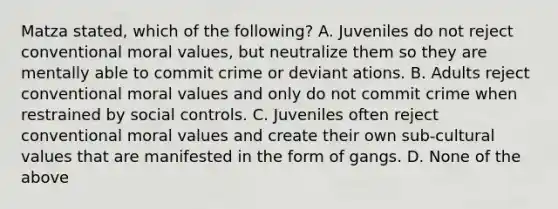 Matza stated, which of the following? A. Juveniles do not reject conventional moral values, but neutralize them so they are mentally able to commit crime or deviant ations. B. Adults reject conventional moral values and only do not commit crime when restrained by social controls. C. Juveniles often reject conventional moral values and create their own sub-cultural values that are manifested in the form of gangs. D. None of the above